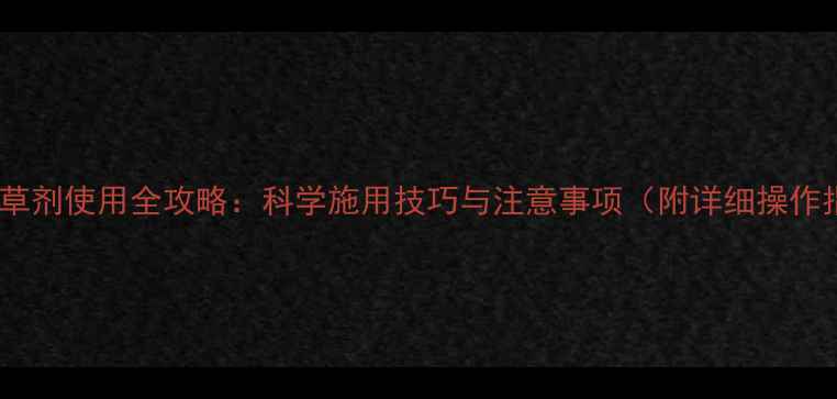 图片 草胺除草剂使用全攻略：科学施用技巧与注意事项（附详细操作指南）1