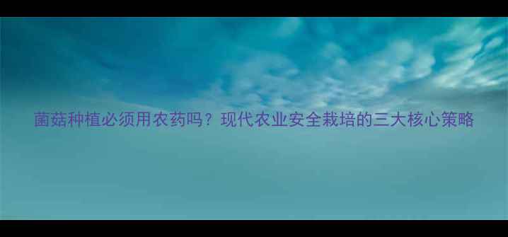 图片 菌菇种植必须用农药吗？现代农业安全栽培的三大核心策略