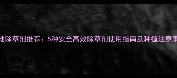 图片 菜地除草剂推荐：5种安全高效除草剂使用指南及种植注意事项