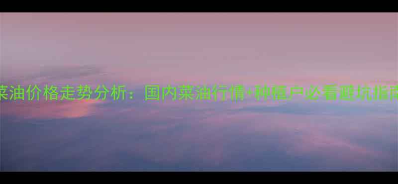 图片 菜油价格走势分析：国内菜油行情+种植户必看避坑指南