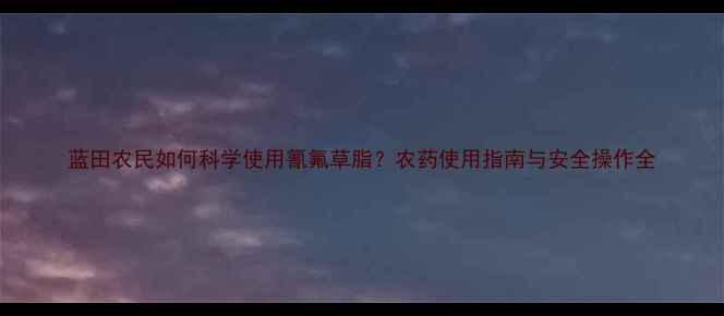 图片 蓝田农民如何科学使用氰氟草脂？农药使用指南与安全操作全