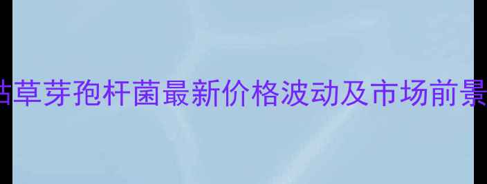 图片 蔚蓝枯草芽孢杆菌最新价格波动及市场前景分析1