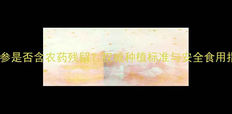 图片 西洋参是否含农药残留？权威种植标准与安全食用指南1