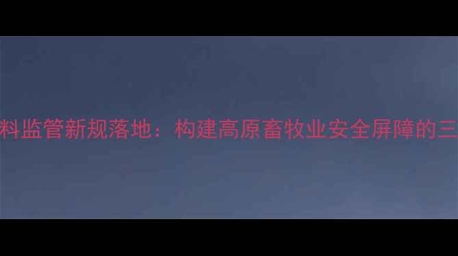 图片 西藏兽药饲料监管新规落地：构建高原畜牧业安全屏障的三大核心举措
