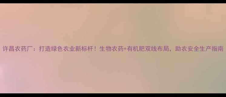 图片 许昌农药厂：打造绿色农业新标杆！生物农药+有机肥双线布局，助农安全生产指南
