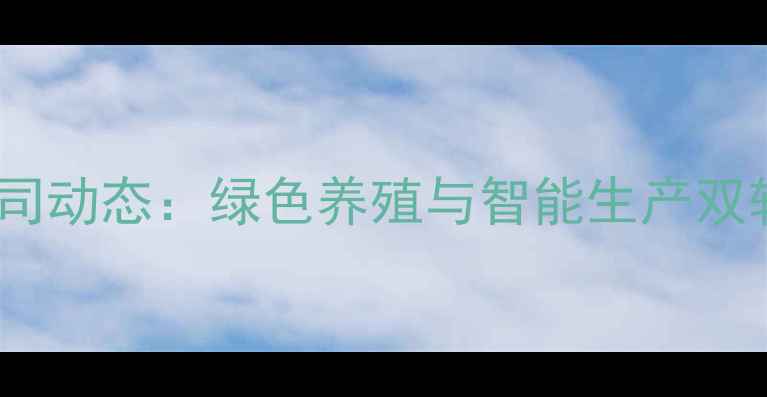 图片 辽宁朝阳饲料公司动态：绿色养殖与智能生产双轮驱动行业升级1