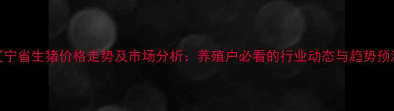 图片 辽宁省生猪价格走势及市场分析：养殖户必看的行业动态与趋势预测