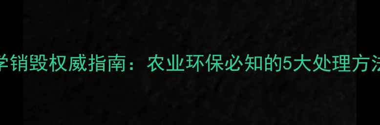 图片 过期农药科学销毁权威指南：农业环保必知的5大处理方法与政策解读