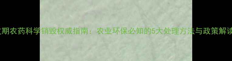 图片 过期农药科学销毁权威指南：农业环保必知的5大处理方法与政策解读1