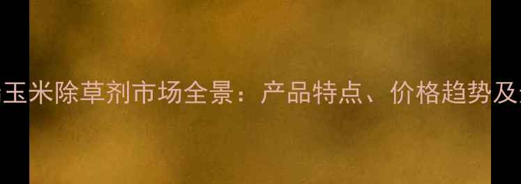 图片 进口高端玉米除草剂市场全景：产品特点、价格趋势及选购指南