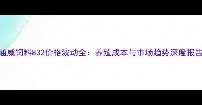 图片 通威饲料832价格波动全：养殖成本与市场趋势深度报告
