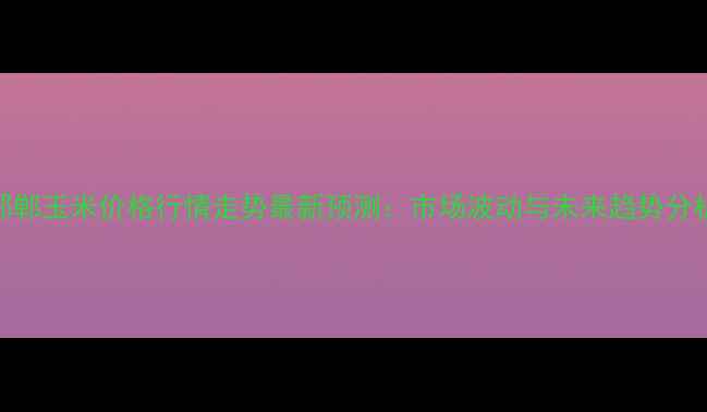 图片 邯郸玉米价格行情走势最新预测：市场波动与未来趋势分析