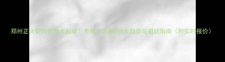 图片 郑州正大饲料价格大起底！养殖户必看的9大趋势与避坑指南（附实时报价）