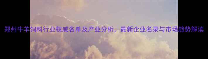 图片 郑州牛羊饲料行业权威名单及产业分析，最新企业名录与市场趋势解读
