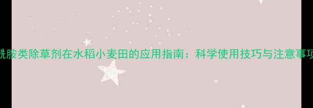 图片 酰胺类除草剂在水稻小麦田的应用指南：科学使用技巧与注意事项