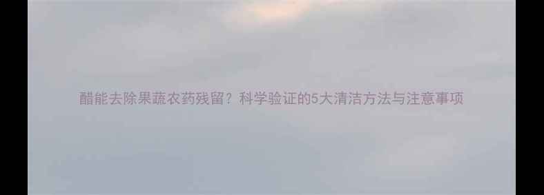 图片 醋能去除果蔬农药残留？科学验证的5大清洁方法与注意事项