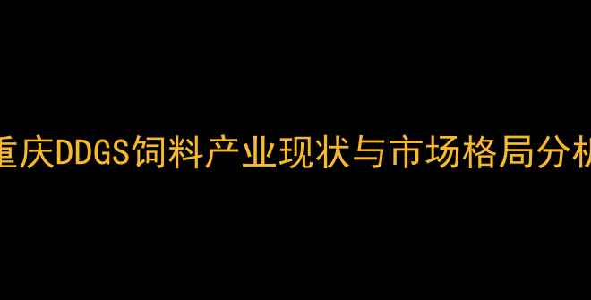 图片 重庆DDGS饲料产业现状与市场格局分析
