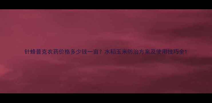 图片 针蜂普克农药价格多少钱一亩？水稻玉米防治方案及使用技巧全1