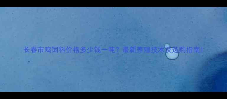 图片 长春市鸡饲料价格多少钱一吨？最新养殖技术及选购指南1