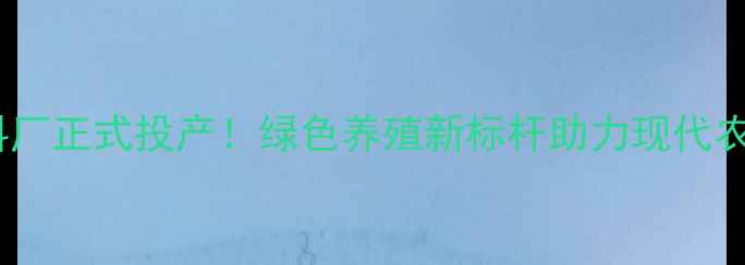 图片 阜新饲料厂正式投产！绿色养殖新标杆助力现代农业升级1