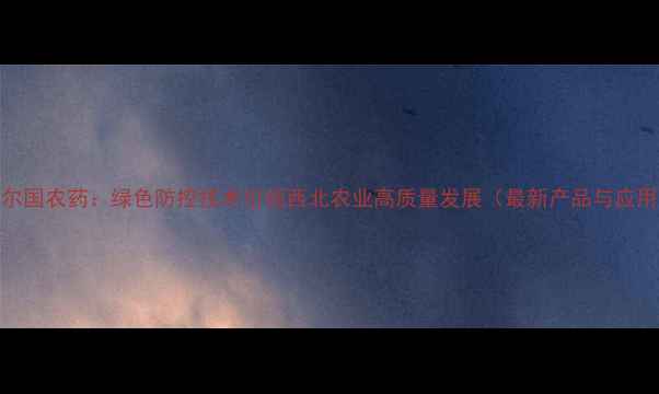 图片 陕西美尔国农药：绿色防控技术引领西北农业高质量发展（最新产品与应用指南）