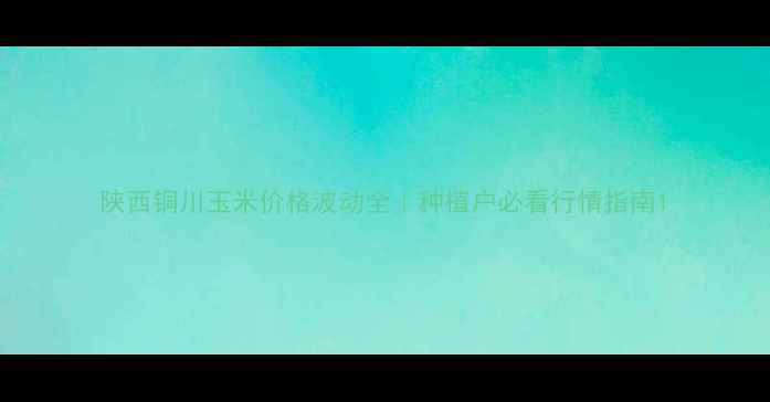 图片 陕西铜川玉米价格波动全｜种植户必看行情指南1