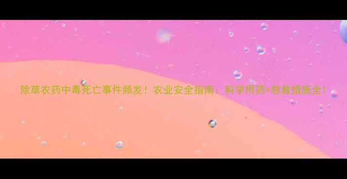 图片 除草农药中毒死亡事件频发！农业安全指南：科学用药+急救措施全1