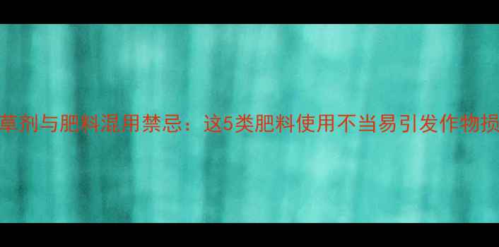 图片 除草剂与肥料混用禁忌：这5类肥料使用不当易引发作物损伤