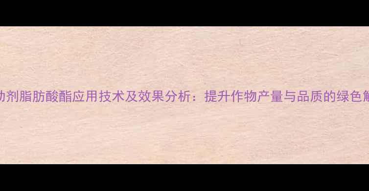 图片 除草剂助剂脂肪酸酯应用技术及效果分析：提升作物产量与品质的绿色解决方案