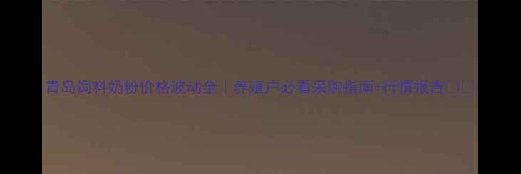 图片 青岛饲料奶粉价格波动全｜养殖户必看采购指南+行情报告📊🐄
