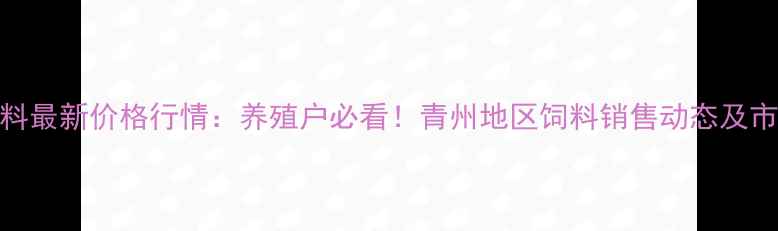 图片 青州饲料最新价格行情：养殖户必看！青州地区饲料销售动态及市场分析