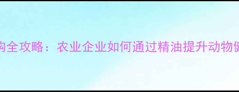 图片 饲料植物精油采购全攻略：农业企业如何通过精油提升动物健康与经济效益？