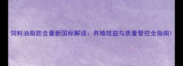 图片 饲料油脂肪含量新国标解读：养殖效益与质量管控全指南1