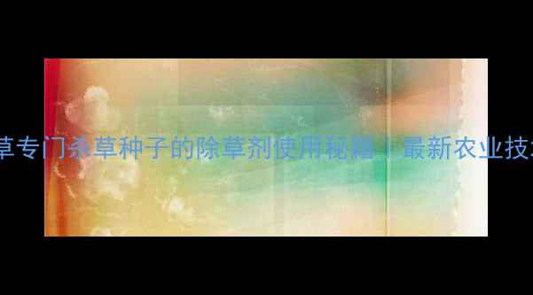 图片 高效除草专门杀草种子的除草剂使用秘籍｜最新农业技术指南1