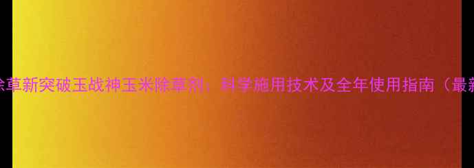 图片 高效除草新突破玉战神玉米除草剂：科学施用技术及全年使用指南（最新版）