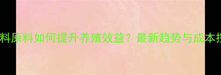 图片 高蛋白饲料原料如何提升养殖效益？最新趋势与成本控制指南1