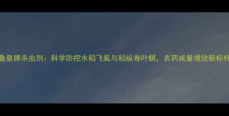 图片 鲁皇牌杀虫剂：科学防控水稻飞虱与稻纵卷叶螟，农药减量增效新标杆