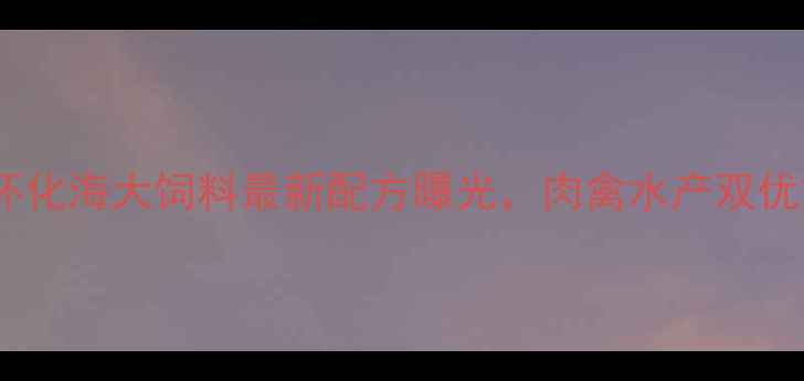 图片 🌟养殖户必看！怀化海大饲料最新配方曝光，肉禽水产双优方案助农增收💰1