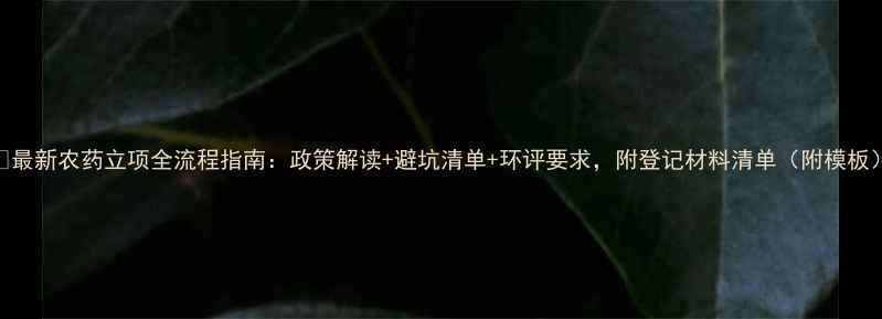 图片 🌟最新农药立项全流程指南：政策解读+避坑清单+环评要求，附登记材料清单（附模板）
