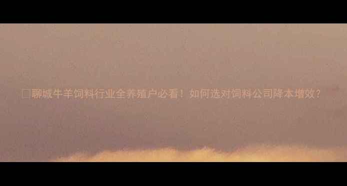 图片 🌟聊城牛羊饲料行业全养殖户必看！如何选对饲料公司降本增效？