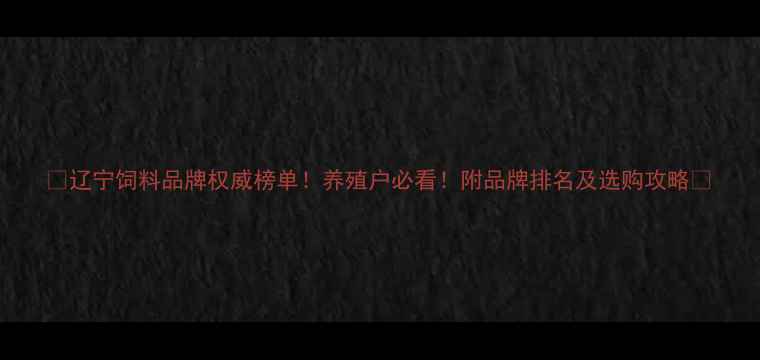 图片 🌟辽宁饲料品牌权威榜单！养殖户必看！附品牌排名及选购攻略🌾
