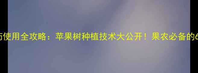 图片 🌟韩国果王农药使用全攻略：苹果树种植技术大公开！果农必备的6大核心要点🌟1