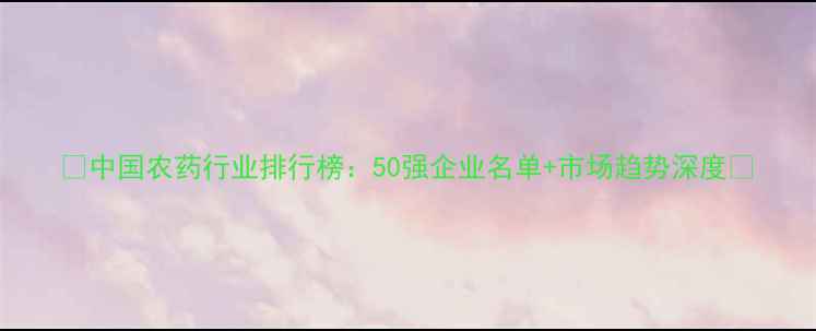 图片 🌱中国农药行业排行榜：50强企业名单+市场趋势深度🔬
