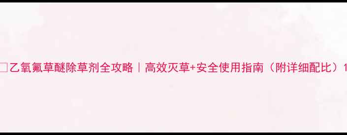 图片 🌱乙氧氟草醚除草剂全攻略｜高效灭草+安全使用指南（附详细配比）1