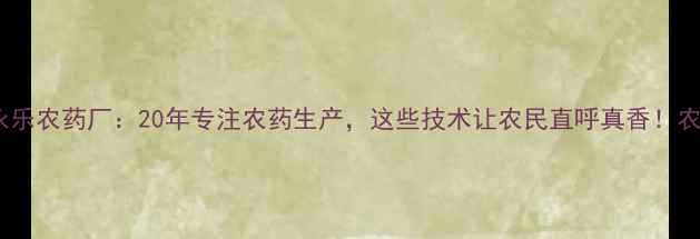 图片 🌱北京市永乐农药厂：20年专注农药生产，这些技术让农民直呼真香！农业人必看1