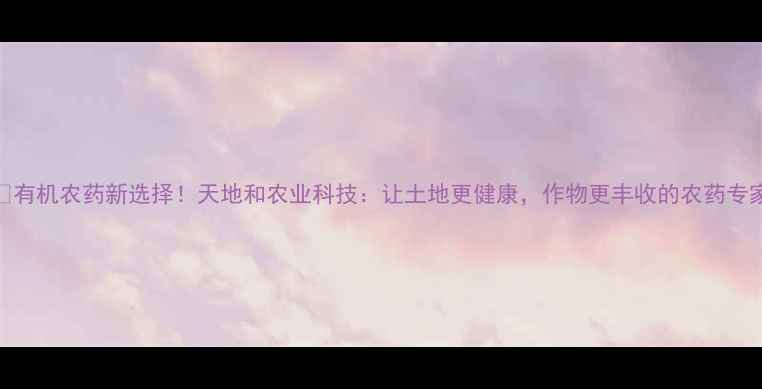 图片 🌱有机农药新选择！天地和农业科技：让土地更健康，作物更丰收的农药专家
