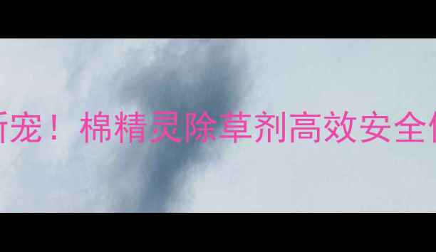 图片 🌱棉田除草新宠！棉精灵除草剂高效安全使用全攻略🌾