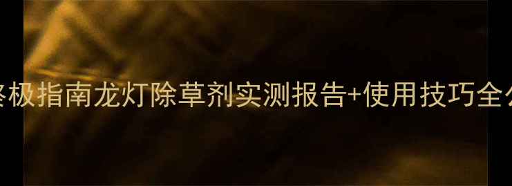 图片 🌱江苏花生田除草剂终极指南龙灯除草剂实测报告+使用技巧全公开（附效果对比图）