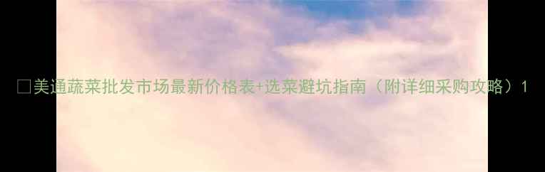 图片 🌱美通蔬菜批发市场最新价格表+选菜避坑指南（附详细采购攻略）1