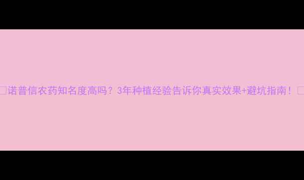 图片 🌱诺普信农药知名度高吗？3年种植经验告诉你真实效果+避坑指南！🔥